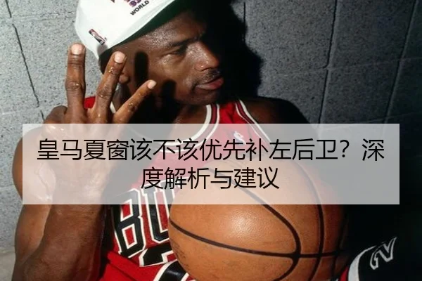 皇马夏窗该不该优先补左后卫？深度解析与建议